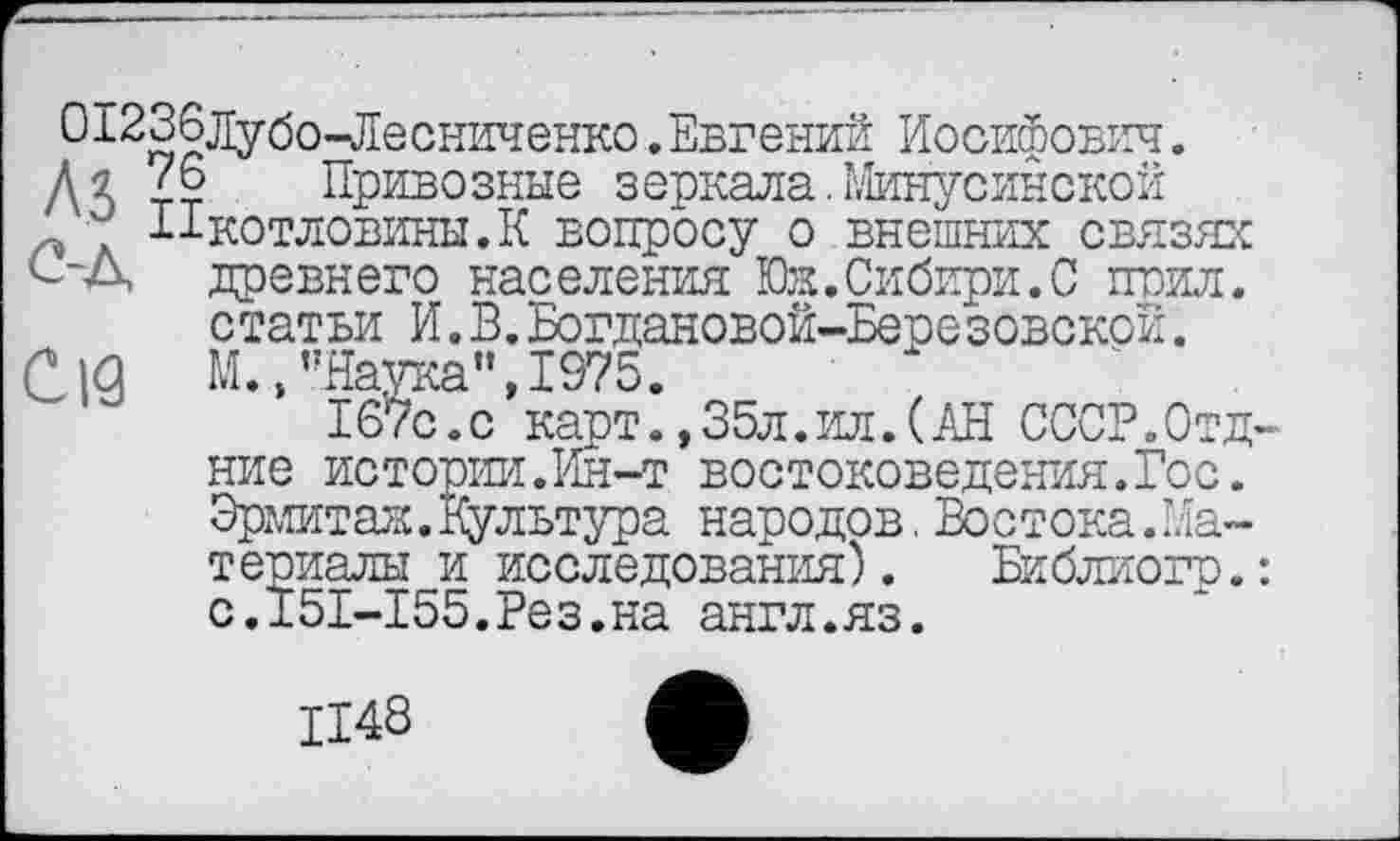 ﻿012абЈ]убо-пЛесниченко.Евгений Иосифович. Дя Привозные зеркала.Минусинской Ыкотловины.К вопросу о внешних связях ^■Д древнего населения Юк.Сибири.С поил, статьи И.В.Богдановой-Березовской.
C|<g М.,’’Наука", 1975.
167с.с карт.,35л.ил.(АН СССР.Отд ние истории.Ин-т востоковедения.Гос. Эрмитаж. Культура народов.Востока.Материалы и исследования). Библиого. с.151-155.Рез.на англ.яз.
1148